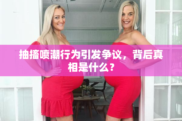 抽搐喷潮行为引发争议，背后真相是什么？