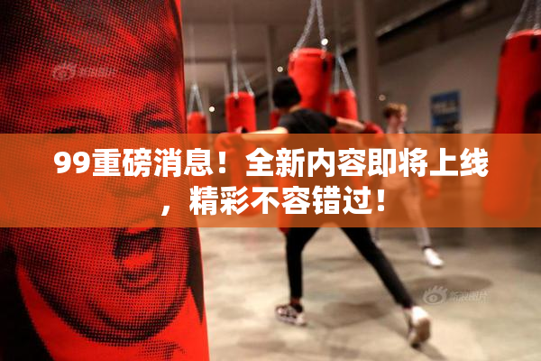 99重磅消息！全新内容即将上线，精彩不容错过！