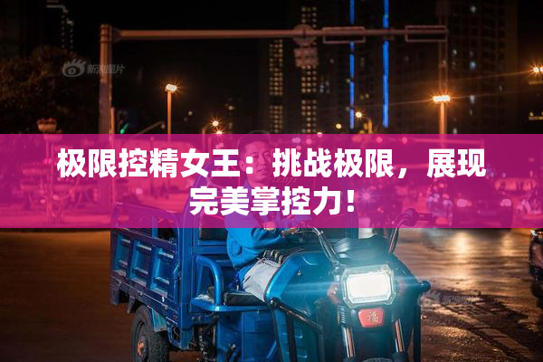 极限控精女王：挑战极限，展现完美掌控力！