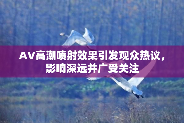 AV高潮喷射效果引发观众热议，影响深远并广受关注