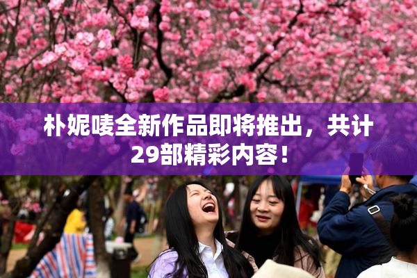 朴妮唛全新作品即将推出，共计29部精彩内容！