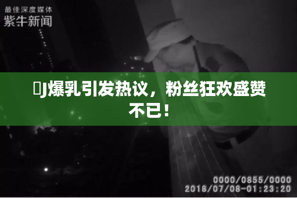 強J爆乳引发热议，粉丝狂欢盛赞不已！