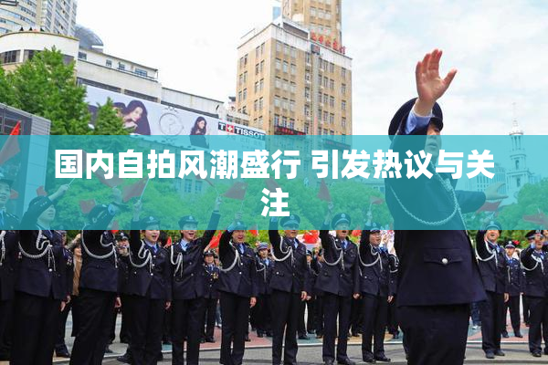 国内自拍风潮盛行 引发热议与关注