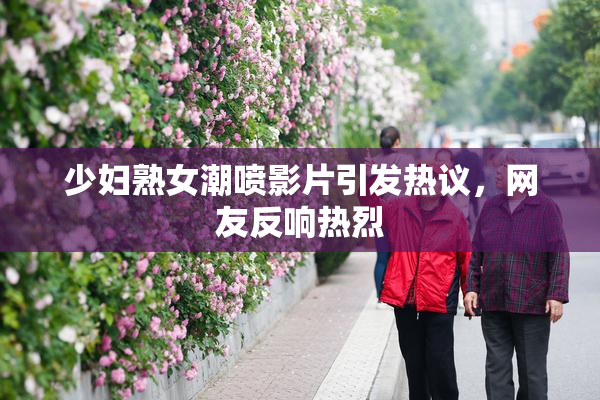 少妇熟女潮喷影片引发热议，网友反响热烈