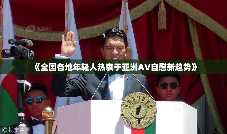 《全国各地年轻人热衷于亚洲AV自慰新趋势》