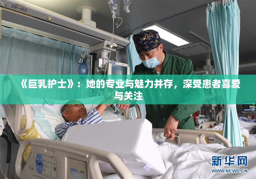 《巨乳护士》：她的专业与魅力并存，深受患者喜爱与关注