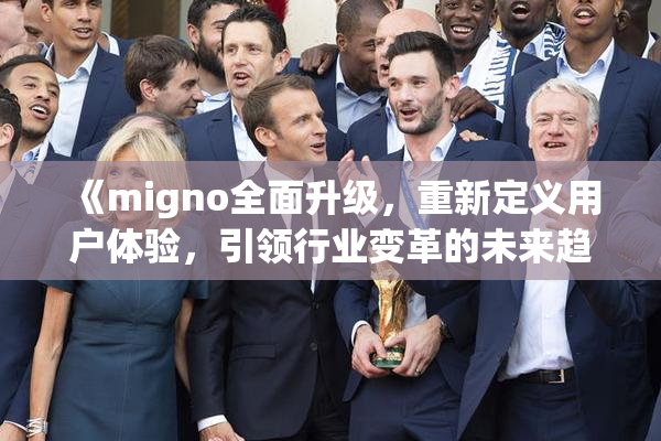 《migno全面升级，重新定义用户体验，引领行业变革的未来趋势》
