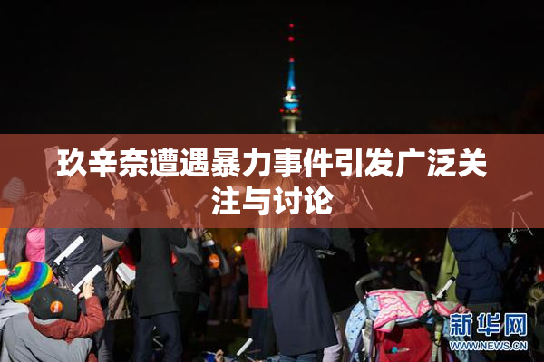 玖辛奈遭遇暴力事件引发广泛关注与讨论
