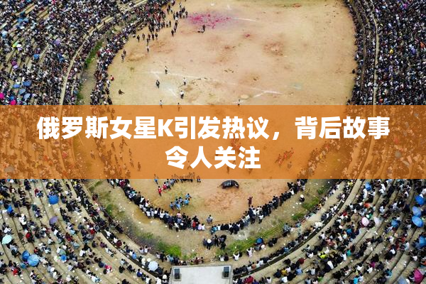 俄罗斯女星K引发热议，背后故事令人关注