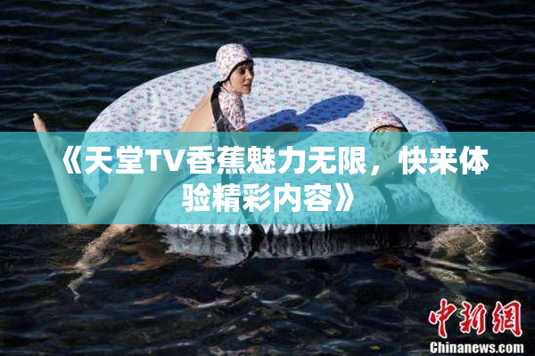 《天堂TV香蕉魅力无限，快来体验精彩内容》