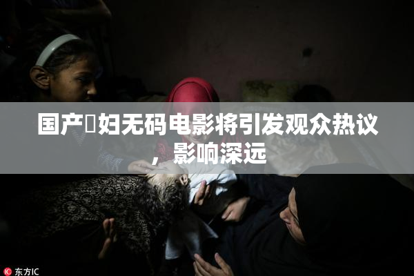 国产婬妇无码电影将引发观众热议，影响深远