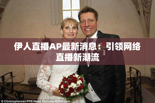 伊人直播AP最新消息：引领网络直播新潮流