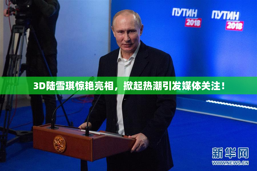 3D陆雪琪惊艳亮相，掀起热潮引发媒体关注！