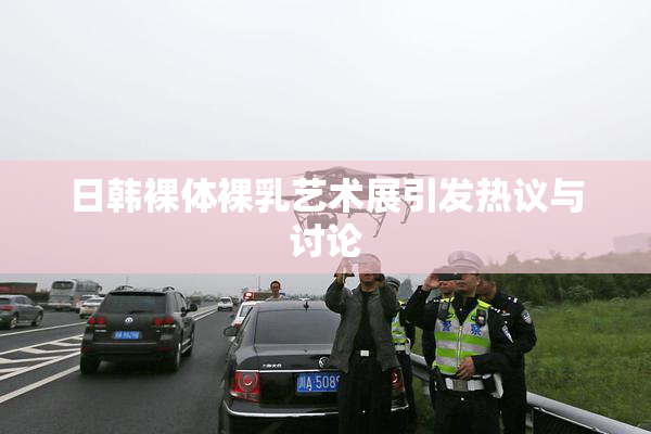 日韩裸体裸乳艺术展引发热议与讨论