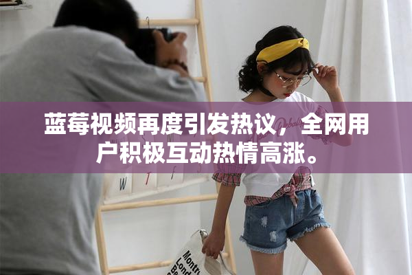 蓝莓视频再度引发热议，全网用户积极互动热情高涨。
