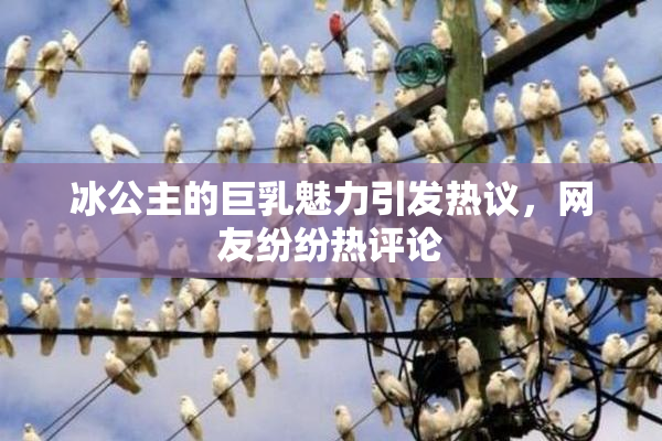 冰公主的巨乳魅力引发热议，网友纷纷热评论