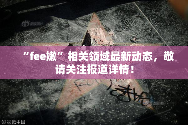 “fee嫩”相关领域最新动态，敬请关注报道详情！