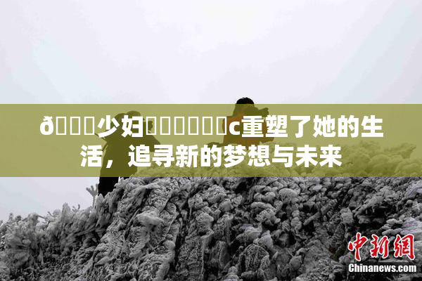 🔞少妇❌‌❌‌❌‌c重塑了她的生活，追寻新的梦想与未来