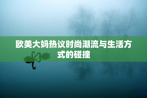 欧美大妈热议时尚潮流与生活方式的碰撞