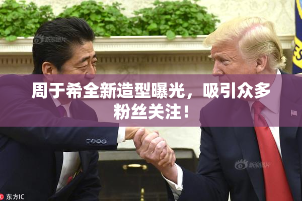 周于希全新造型曝光，吸引众多粉丝关注！