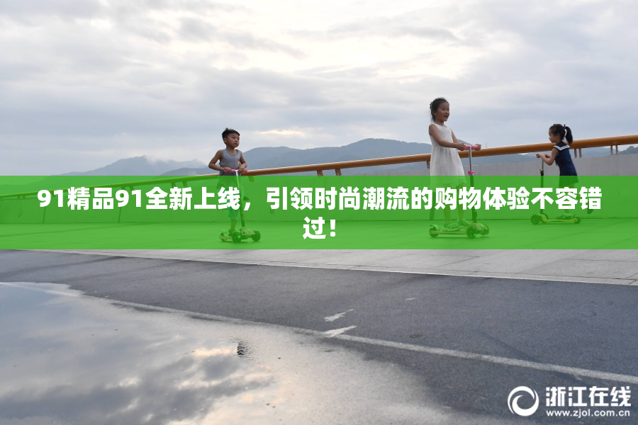 91精品91全新上线，引领时尚潮流的购物体验不容错过！