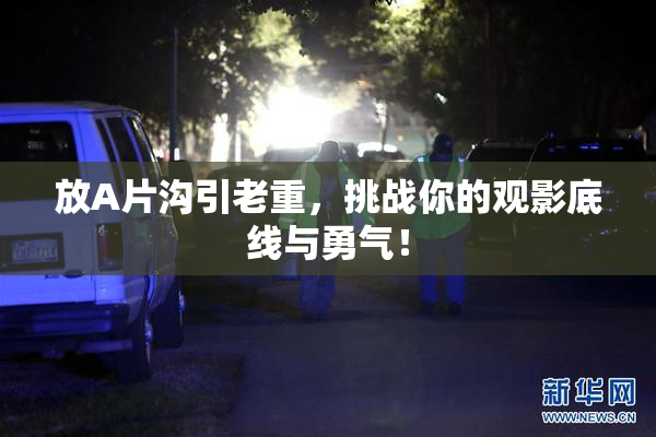 放A片沟引老重，挑战你的观影底线与勇气！