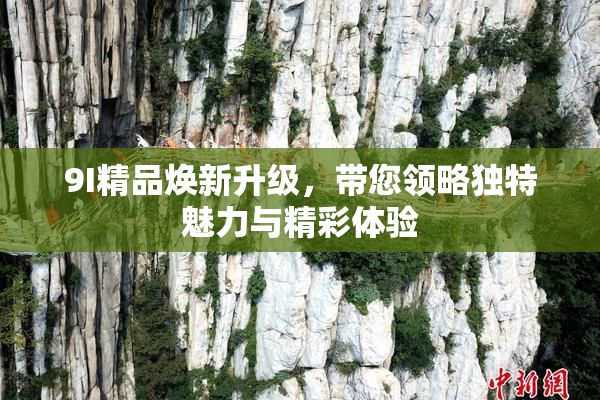 9I精品焕新升级，带您领略独特魅力与精彩体验