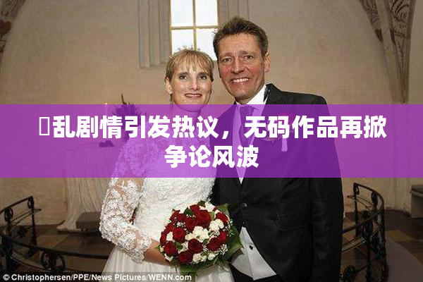 婬乱剧情引发热议，无码作品再掀争论风波