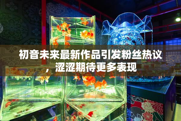 初音未来最新作品引发粉丝热议，涩涩期待更多表现