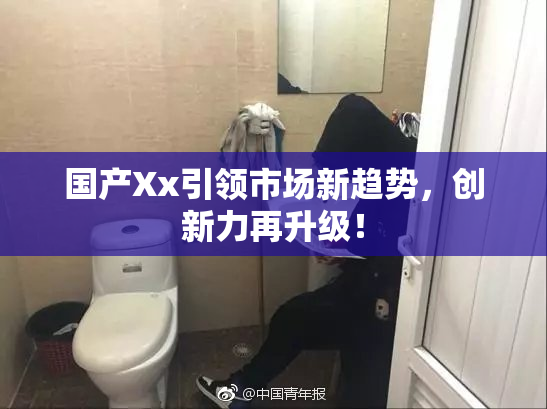 国产Xx引领市场新趋势，创新力再升级！