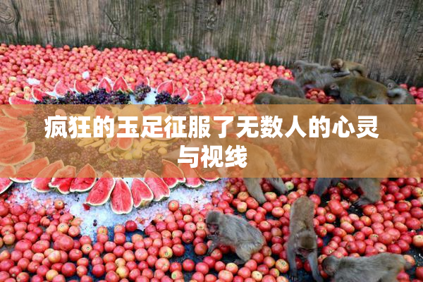 疯狂的玉足征服了无数人的心灵与视线