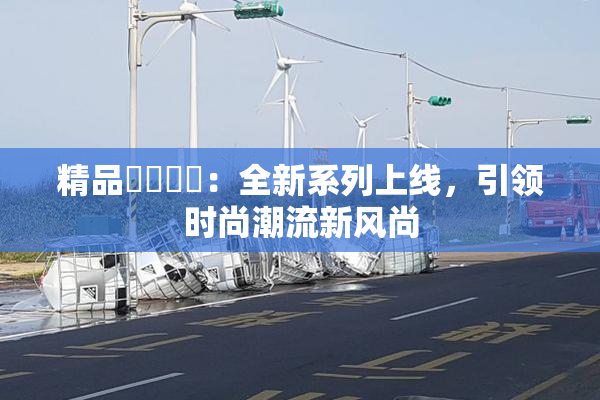 精品❌‌❌‌：全新系列上线，引领时尚潮流新风尚