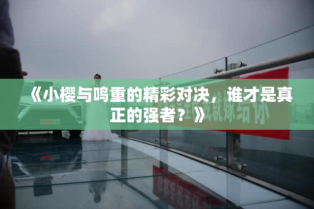 《小樱与鸣重的精彩对决，谁才是真正的强者？》