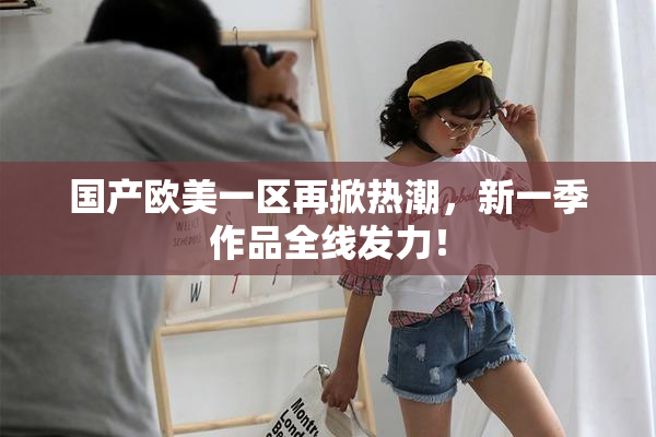 国产欧美一区再掀热潮，新一季作品全线发力！