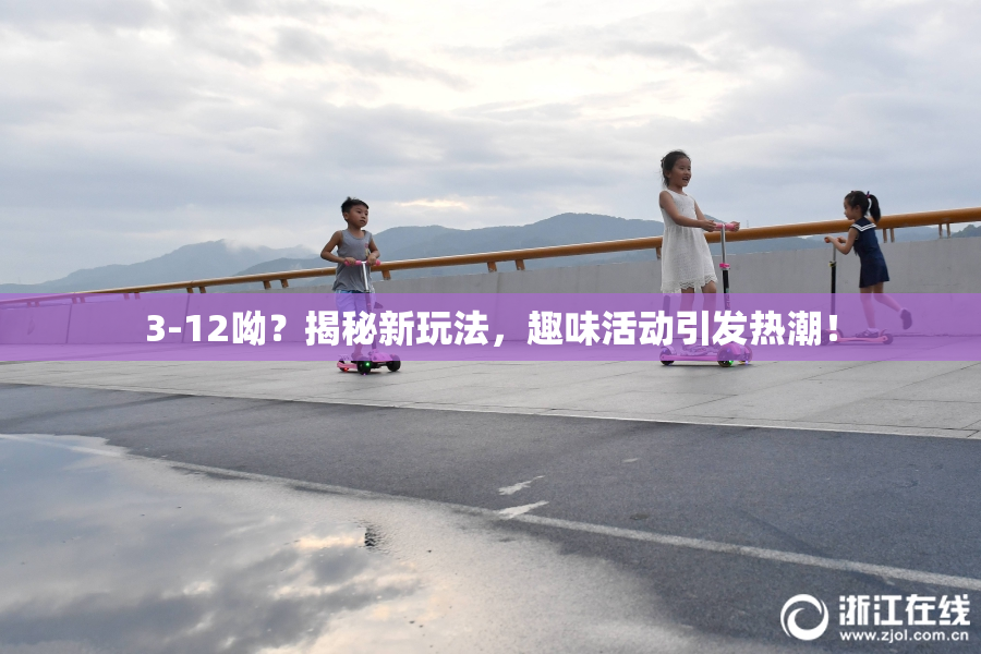 3-12呦？揭秘新玩法，趣味活动引发热潮！