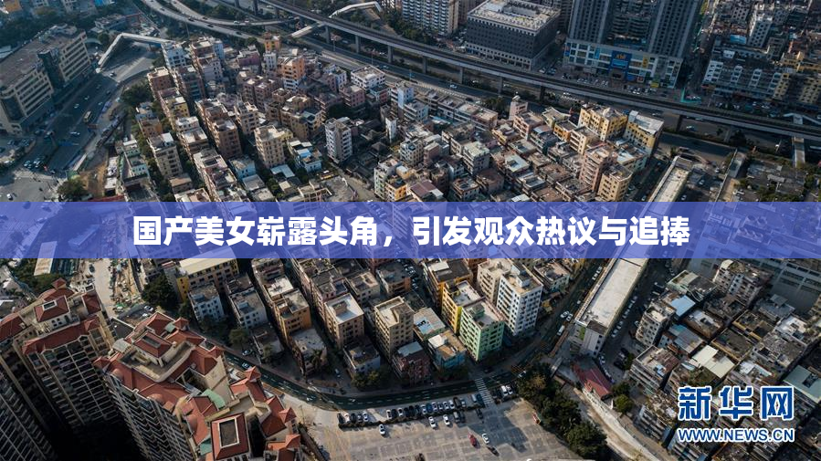 国产美女崭露头角，引发观众热议与追捧
