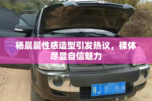 杨晨晨性感造型引发热议，裸体尽显自信魅力