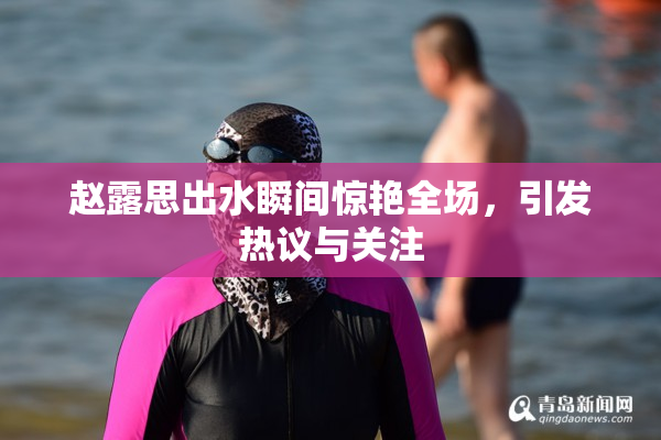 赵露思出水瞬间惊艳全场，引发热议与关注