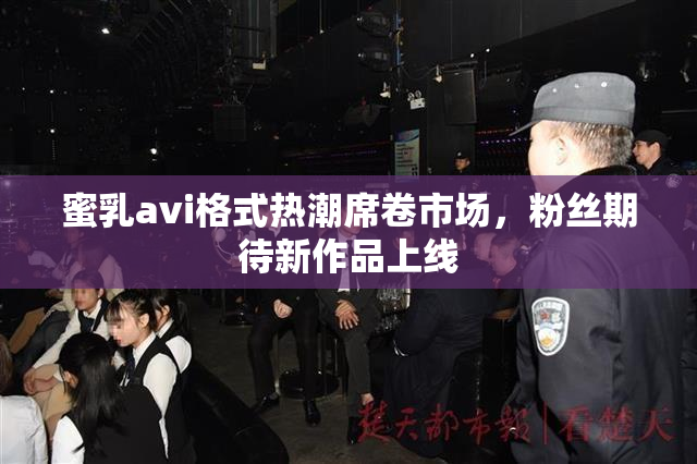 蜜乳avi格式热潮席卷市场，粉丝期待新作品上线