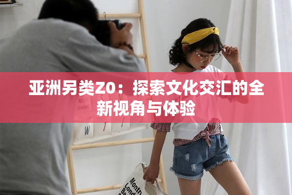 亚洲另类Z0：探索文化交汇的全新视角与体验