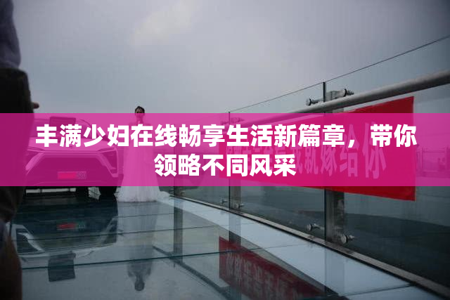 丰满少妇在线畅享生活新篇章，带你领略不同风采