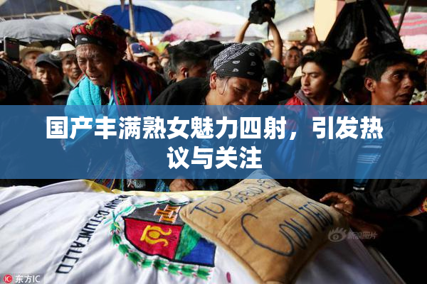 国产丰满熟女魅力四射，引发热议与关注
