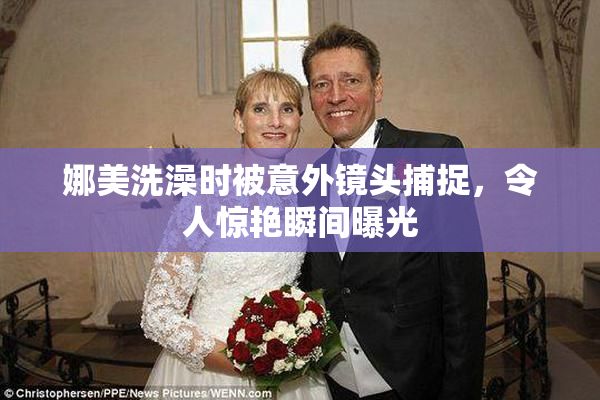 娜美洗澡时被意外镜头捕捉，令人惊艳瞬间曝光
