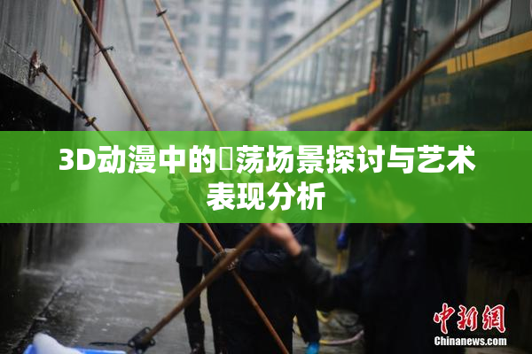 3D动漫中的婬荡场景探讨与艺术表现分析