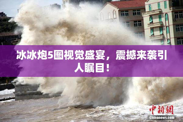 冰冰炮5图视觉盛宴，震撼来袭引人瞩目！