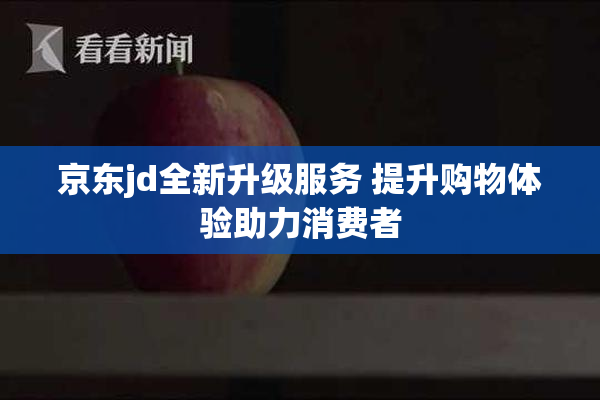 京东jd全新升级服务 提升购物体验助力消费者