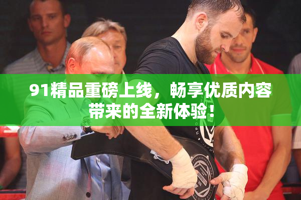 91精品重磅上线，畅享优质内容带来的全新体验！