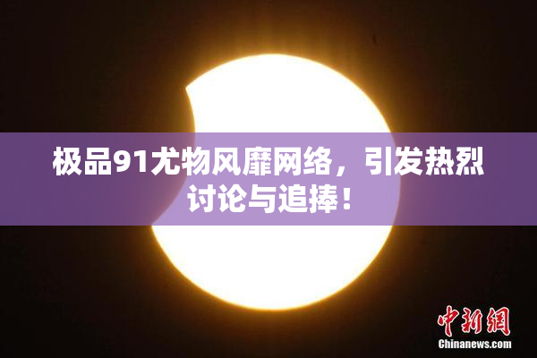 极品91尤物风靡网络，引发热烈讨论与追捧！