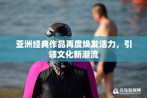 亚洲经典作品再度焕发活力，引领文化新潮流