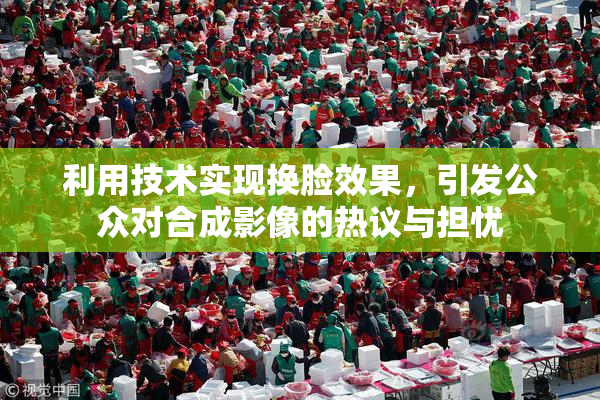 利用技术实现换脸效果，引发公众对合成影像的热议与担忧